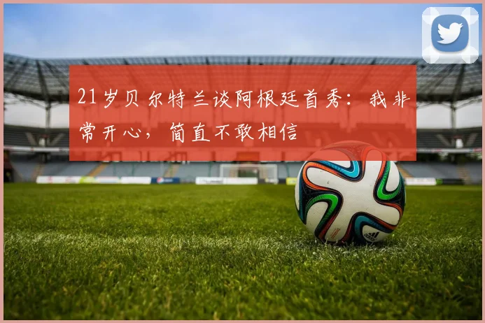 21岁贝尔特兰谈阿根廷首秀：我非常开心，简直不敢相信